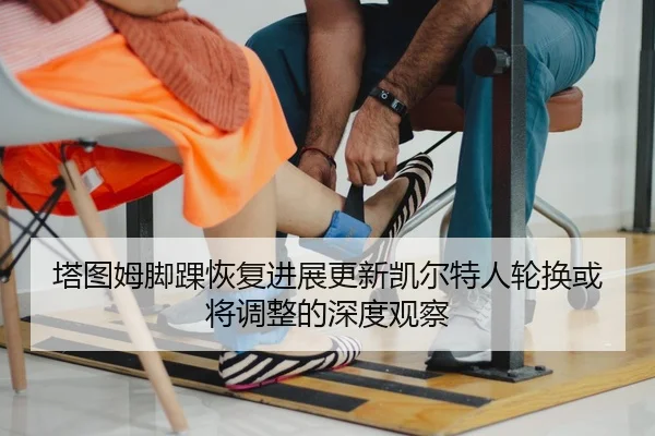 塔图姆脚踝恢复进展更新凯尔特人轮换或将调整的深度观察