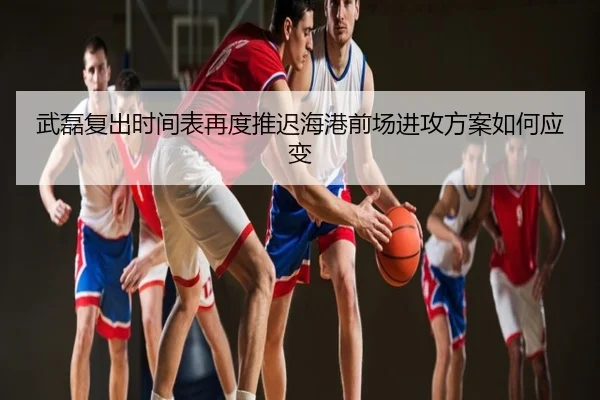 武磊复出时间表再度推迟海港前场进攻方案如何应变