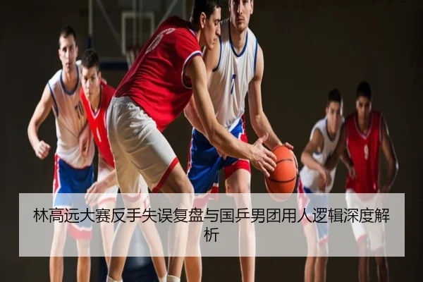 林高远大赛反手失误复盘与国乒男团用人逻辑深度解析